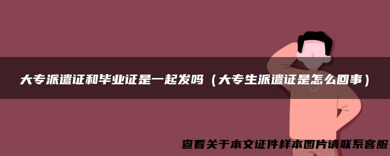 大专派遣证和毕业证是一起发吗（大专生派遣证是怎么回事）