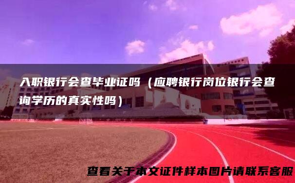 入职银行会查毕业证吗（应聘银行岗位银行会查询学历的真实性吗）