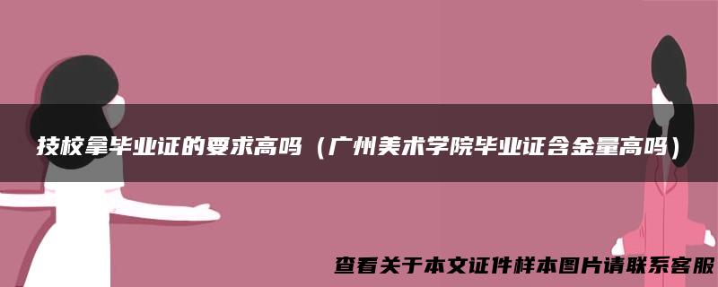 技校拿毕业证的要求高吗（广州美术学院毕业证含金量高吗）