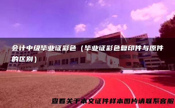 会计中级毕业证彩色（毕业证彩色复印件与原件的区别）
