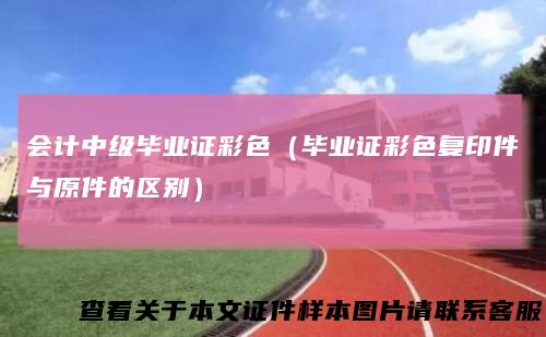 会计中级毕业证彩色（毕业证彩色复印件与原件的区别）